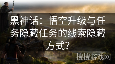 黑神话：悟空升级与任务隐藏任务的线索隐藏方式？
