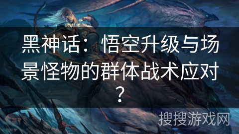 黑神话：悟空升级与场景怪物的群体战术应对？