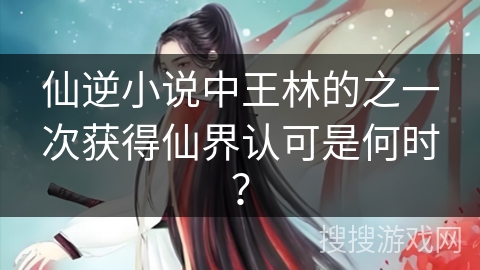 仙逆小说中王林的之一次获得仙界认可是何时？