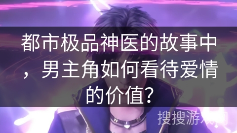 都市极品神医的故事中，男主角如何看待爱情的价值？