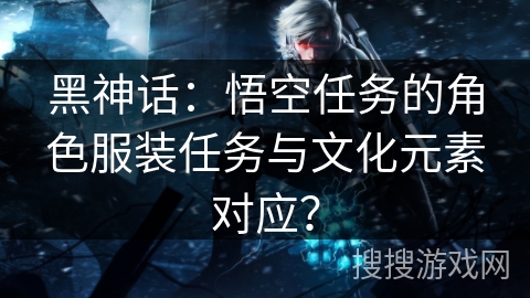 黑神话:悟空任务的角色服装任务与文化元素对应? 黑神话:悟空任务的角色服装任务与文化元素对应?