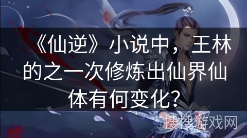 《仙逆》小说中，王林的之一次修炼出仙界仙体有何变化？