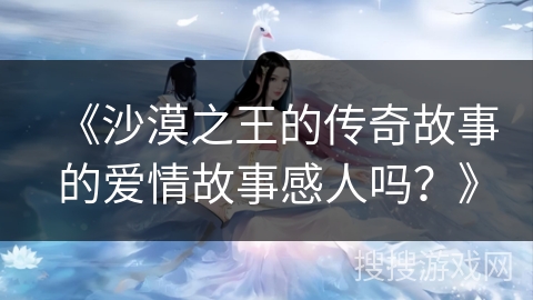 《沙漠之王的传奇故事的爱情故事感人吗？》