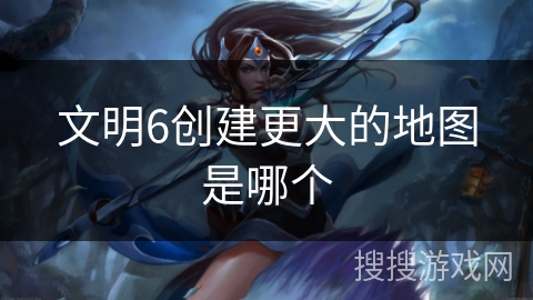 文明6创建更大的地图是哪个