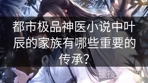 都市极品神医小说中叶辰的家族有哪些重要的传承? 都市极品神医小说中叶辰的家族有哪些重要的传承?