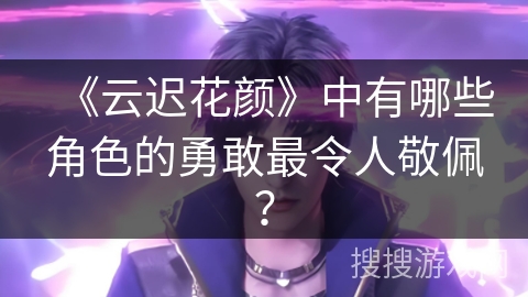 《云迟花颜》中有哪些角色的勇敢最令人敬佩? 《云迟花颜》中有哪些角色的勇敢最令人敬佩?