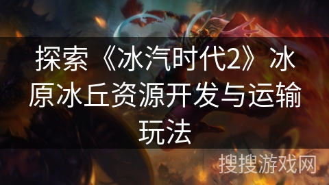 探索《冰汽时代2》冰原冰丘资源开发与运输玩法 探索《冰汽时代2》冰原冰丘资源开发与运输玩法