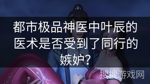 都市极品神医中叶辰的医术是否受到了同行的嫉妒？