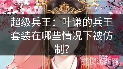 超级兵王:叶谦的兵王套装在哪些情况下被仿制? 超级兵王:叶谦的兵王套装在哪些情况下被仿制?