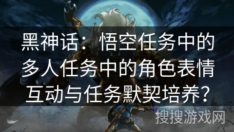 黑神话：悟空任务中的多人任务中的角色表情互动与任务默契培养？