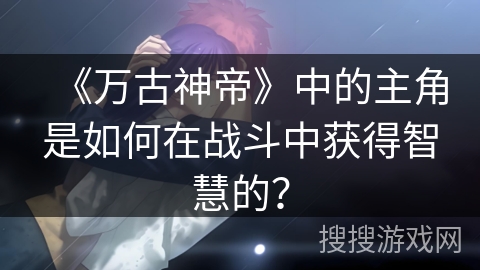 《万古神帝》中的主角是如何在战斗中获得智慧的? 《万古神帝》中的主角是如何在战斗中获得智慧的?