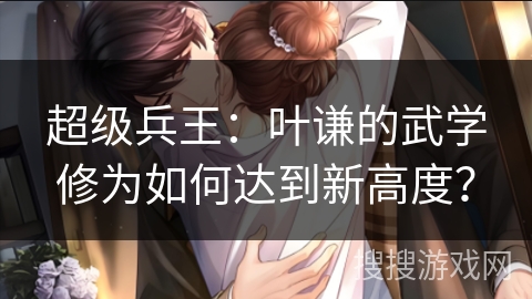 超级兵王：叶谦的武学修为如何达到新高度？