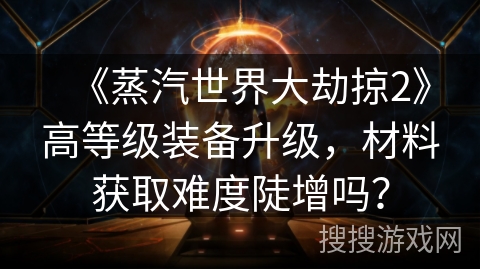 《蒸汽世界大劫掠2》高等级装备升级,材料获取难度陡增吗? 《蒸汽世界大劫掠2》高等级装备升级,材料获取难度陡增吗?