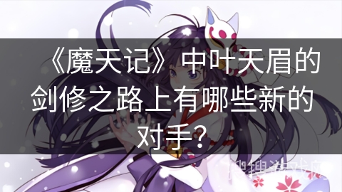 《魔天记》中叶天眉的剑修之路上有哪些新的对手？