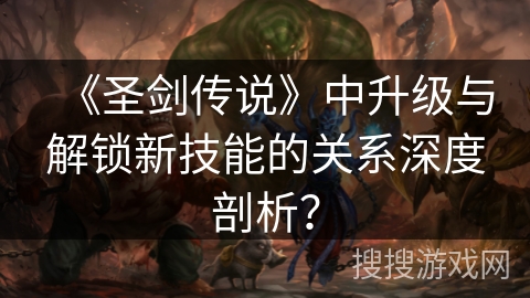 《圣剑传说》中升级与解锁新技能的关系深度剖析? 《圣剑传说》中升级与解锁新技能的关系深度剖析?