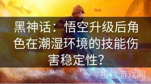 黑神话：悟空升级后角色在潮湿环境的技能伤害稳定性？
