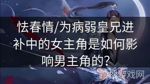 怯春情/为病弱皇兄进补中的女主角是如何影响男主角的？