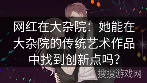 网红在大杂院：她能在大杂院的传统艺术作品中找到创新点吗？