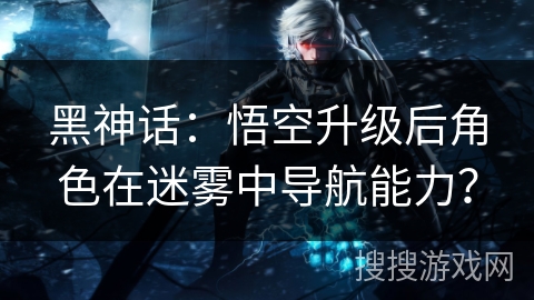 黑神话：悟空升级后角色在迷雾中导航能力？