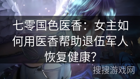 七零国色医香：女主如何用医香帮助退伍军人恢复健康？