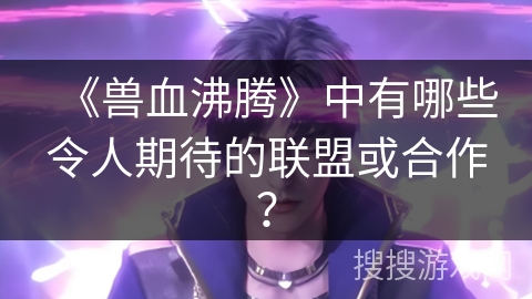 《兽血沸腾》中有哪些令人期待的联盟或合作？