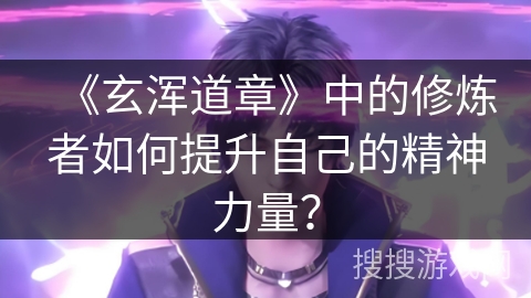 《玄浑道章》中的修炼者如何提升自己的精神力量？