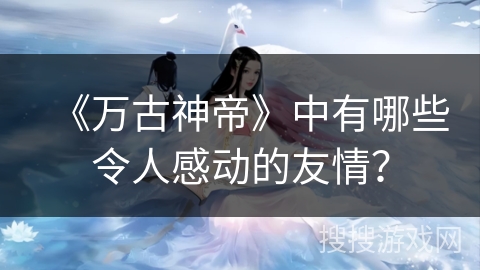 《万古神帝》中有哪些令人感动的友情？