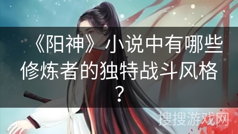 《阳神》小说中有哪些修炼者的独特战斗风格？