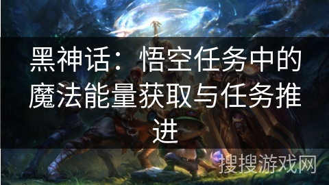 黑神话：悟空任务中的魔法能量获取与任务推进