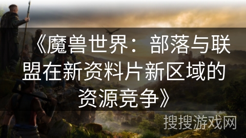 《魔兽世界:部落与联盟在新资料片新区域的资源竞争》 《魔兽世界:部落与联盟在新资料片新区域的资源竞争》