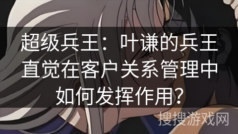 超级兵王：叶谦的兵王直觉在客户关系管理中如何发挥作用？