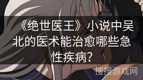 《绝世医王》小说中吴北的医术能治愈哪些急性疾病？