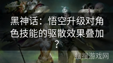 黑神话：悟空升级对角色技能的驱散效果叠加？