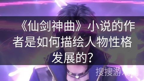 《仙剑神曲》小说的作者是如何描绘人物性格发展的？