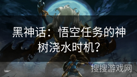 黑神话：悟空任务的神树浇水时机？