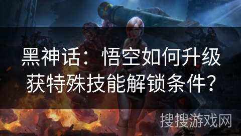 黑神话：悟空如何升级获特殊技能解锁条件？