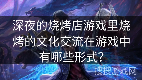 深夜的烧烤店游戏里烧烤的文化交流在游戏中有哪些形式？