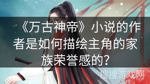 《万古神帝》小说的作者是如何描绘主角的家族荣誉感的？