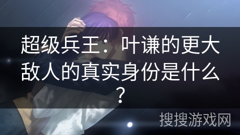 超级兵王：叶谦的更大敌人的真实身份是什么？