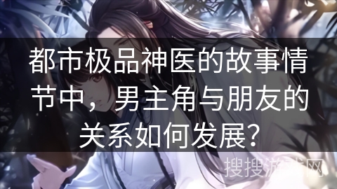 都市极品神医的故事情节中，男主角与朋友的关系如何发展？