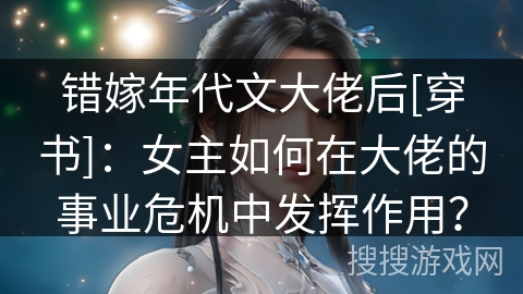 错嫁年代文大佬后[穿书]：女主如何在大佬的事业危机中发挥作用？