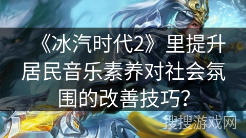 《冰汽时代2》里提升居民音乐素养对社会氛围的改善技巧？