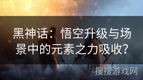 黑神话：悟空升级与场景中的元素之力吸收？