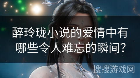 醉玲珑小说的爱情中有哪些令人难忘的瞬间？