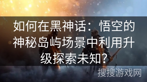 如何在黑神话：悟空的神秘岛屿场景中利用升级探索未知？
