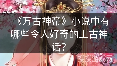 《万古神帝》小说中有哪些令人好奇的上古神话？