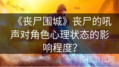 《丧尸围城》丧尸的吼声对角色心理状态的影响程度？