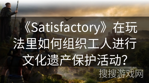 《Satisfactory》在玩法里如何组织工人进行文化遗产保护活动？