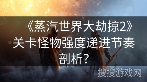 《蒸汽世界大劫掠2》关卡怪物强度递进节奏剖析？