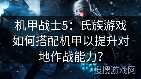 机甲战士5:氏族游戏如何搭配机甲以提升对地作战能力? 机甲战士5:氏族游戏如何搭配机甲以提升对地作战能力?